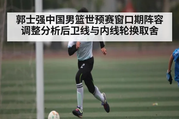 郭士强中国男篮世预赛窗口期阵容调整分析后卫线与内线轮换取舍